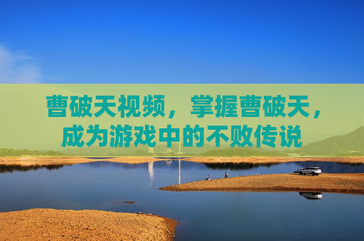 曹破天视频,掌握曹破天,成为游戏中的不败传说 曹破天视频,掌握曹破天,成为游戏中的不败传说