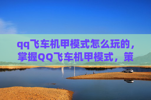 qq飞车机甲模式怎么玩的,掌握QQ飞车机甲模式,策略与技巧全解析 qq飞车机甲模式怎么玩的,掌握QQ飞车机甲模式,策略与技巧全解析