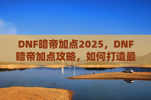 DNF暗帝加点2025,DNF暗帝加点攻略,如何打造最强暗帝角色 DNF暗帝加点2025,DNF暗帝加点攻略,如何打造最强暗帝角色