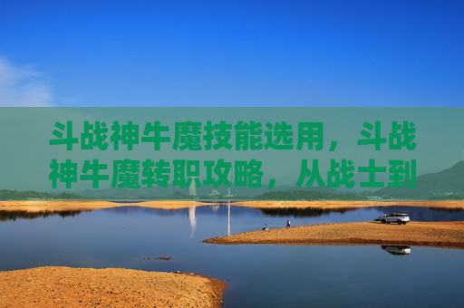 斗战神牛魔技能选用，斗战神牛魔转职攻略，从战士到牛魔的华丽转变