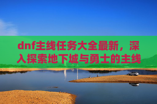 dnf主线任务大全最新,深入探索地下城与勇士的主线任务系统 dnf主线任务大全最新,深入探索地下城与勇士的主线任务系统