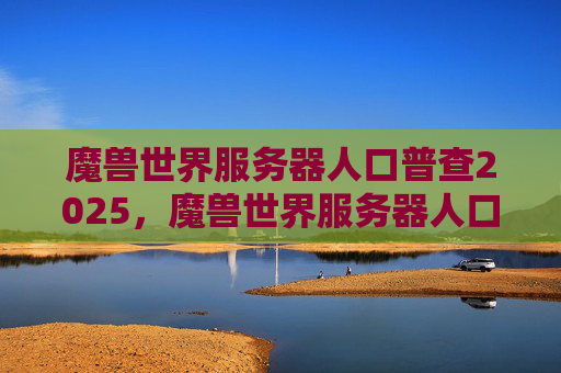 魔兽世界服务器人口普查2025，魔兽世界服务器人口普查攻略