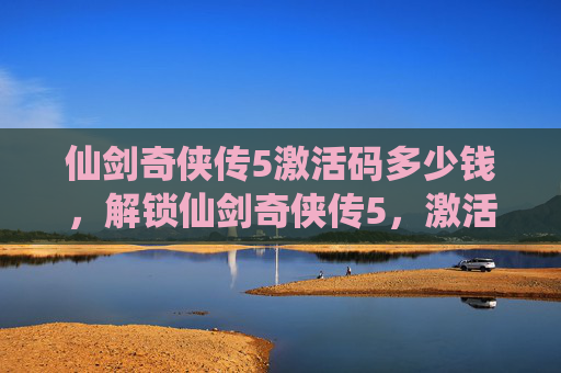仙剑奇侠传5激活码多少钱,解锁仙剑奇侠传5,激活码攻略全解析 仙剑奇侠传5激活码多少钱,解锁仙剑奇侠传5,激活码攻略全解析