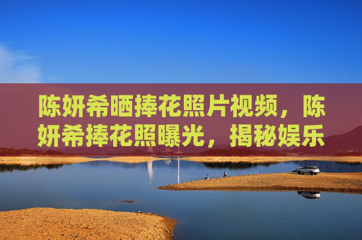 陈妍希晒捧花照片视频，陈妍希捧花照曝光，揭秘娱乐圈中的浪漫瞬间