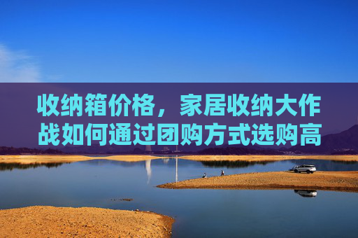 收纳箱价格,家居收纳大作战如何通过团购方式选购高性价比的收纳箱 收纳箱价格,家居收纳大作战如何通过团购方式选购高性价比的收纳箱