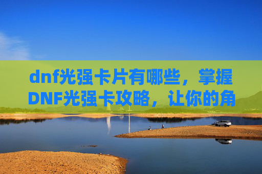 dnf光强卡片有哪些,掌握DNF光强卡攻略,让你的角色在战斗中发光发热 dnf光强卡片有哪些,掌握DNF光强卡攻略,让你的角色在战斗中发光发热