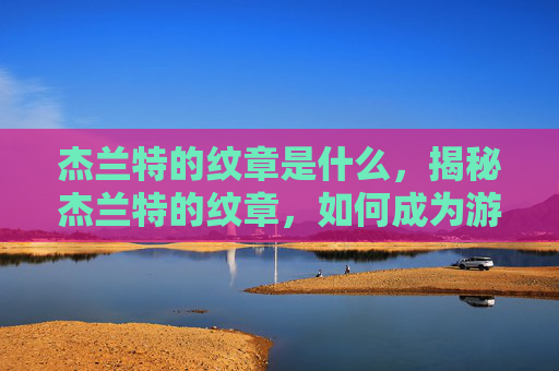 杰兰特的纹章是什么,揭秘杰兰特的纹章,如何成为游戏中的传奇英雄 杰兰特的纹章是什么,揭秘杰兰特的纹章,如何成为游戏中的传奇英雄