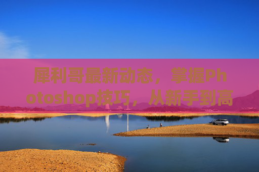 犀利哥最新动态，掌握Photoshop技巧，从新手到高手的全面攻略