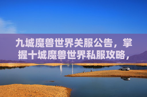 九城魔兽世界关服公告，掌握十城魔兽世界私服攻略，轻松提升游戏体验