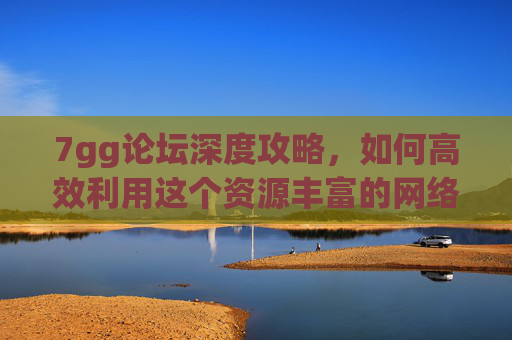 7gg论坛深度攻略，如何高效利用这个资源丰富的网络社区？