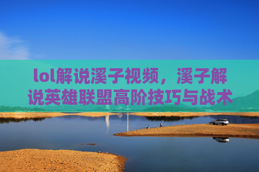 lol解说溪子视频,溪子解说英雄联盟高阶技巧与战术分析 lol解说溪子视频,溪子解说英雄联盟高阶技巧与战术分析