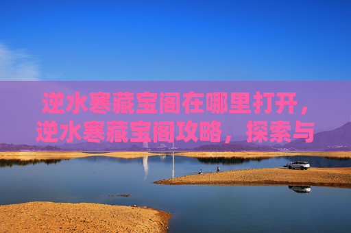 逆水寒藏宝阁在哪里打开，逆水寒藏宝阁攻略，探索与利用秘籍