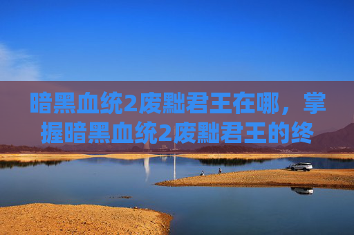 暗黑血统2废黜君王在哪,掌握暗黑血统2废黜君王的终极攻略 暗黑血统2废黜君王在哪,掌握暗黑血统2废黜君王的终极攻略