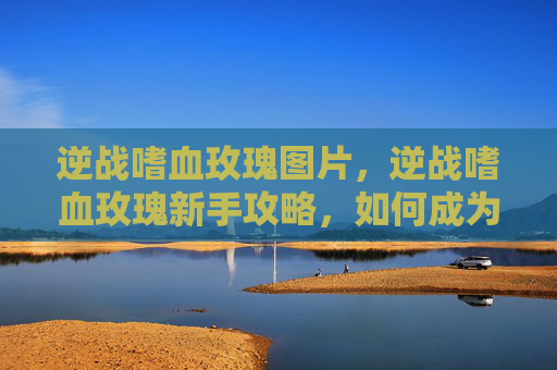 逆战嗜血玫瑰图片,逆战嗜血玫瑰新手攻略,如何成为战场上的不败传说 逆战嗜血玫瑰图片,逆战嗜血玫瑰新手攻略,如何成为战场上的不败传说