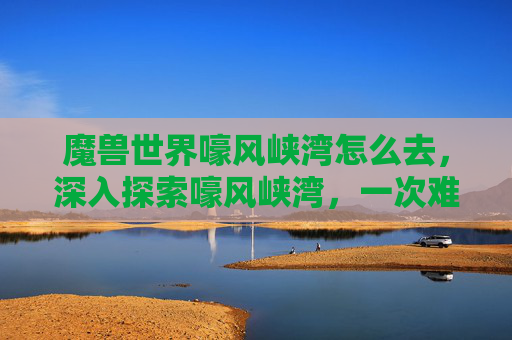 魔兽世界嚎风峡湾怎么去,深入探索嚎风峡湾,一次难忘的旅行攻略 魔兽世界嚎风峡湾怎么去,深入探索嚎风峡湾,一次难忘的旅行攻略