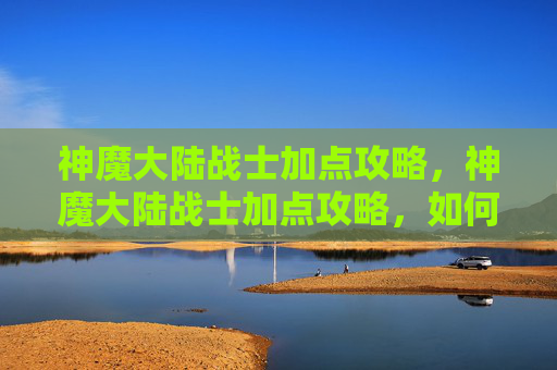 神魔大陆战士加点攻略,神魔大陆战士加点攻略,如何最大化你的战斗力 神魔大陆战士加点攻略,神魔大陆战士加点攻略,如何最大化你的战斗力