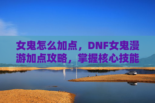 女鬼怎么加点,DNF女鬼漫游加点攻略,掌握核心技能,提升战斗效率 女鬼怎么加点,DNF女鬼漫游加点攻略,掌握核心技能,提升战斗效率
