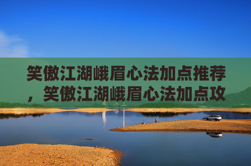 笑傲江湖峨眉心法加点推荐,笑傲江湖峨眉心法加点攻略 笑傲江湖峨眉心法加点推荐,笑傲江湖峨眉心法加点攻略