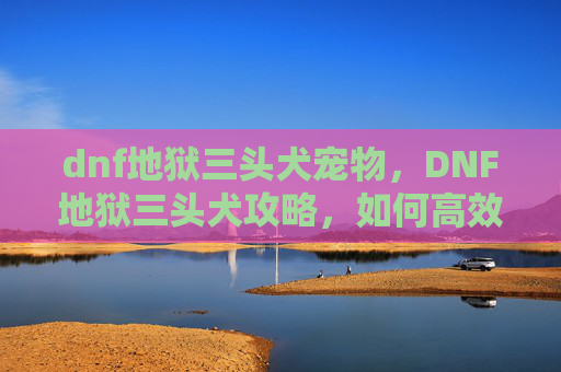 dnf地狱三头犬宠物，DNF地狱三头犬攻略，如何高效应对这一强力BOSS