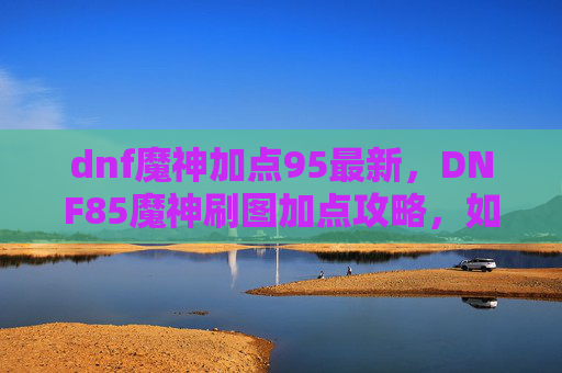 dnf魔神加点95最新，DNF85魔神刷图加点攻略，如何打造最强输出