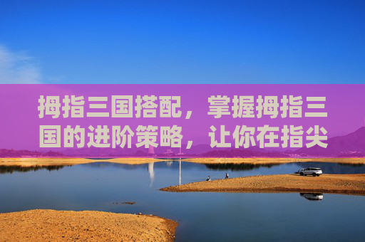 拇指三国搭配，掌握拇指三国的进阶策略，让你在指尖上驰骋沙场