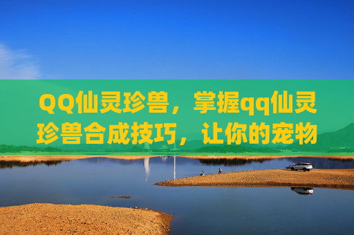 QQ仙灵珍兽，掌握qq仙灵珍兽合成技巧，让你的宠物更加强大