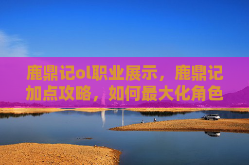 鹿鼎记ol职业展示，鹿鼎记加点攻略，如何最大化角色潜力？