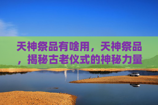 天神祭品有啥用,天神祭品,揭秘古老仪式的神秘力量 天神祭品有啥用,天神祭品,揭秘古老仪式的神秘力量