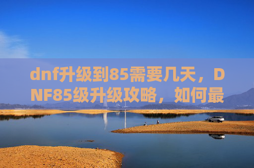dnf升级到85需要几天，DNF85级升级攻略，如何最大化你的奖励收益