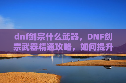 dnf剑宗什么武器，DNF剑宗武器精通攻略，如何提升你的剑宗角色实力
