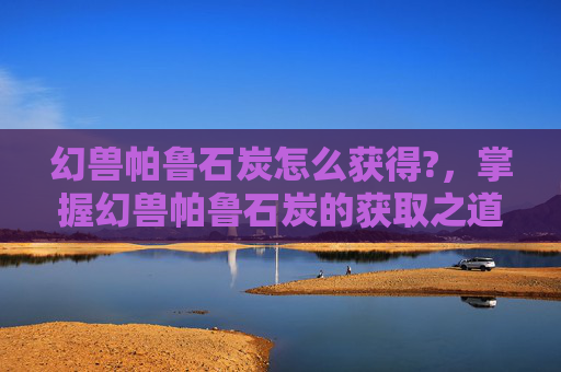 幻兽帕鲁石炭怎么获得?，掌握幻兽帕鲁石炭的获取之道