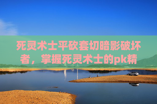 死灵术士平砍套切暗影破坏者,掌握死灵术士的pk精髓,成为战场上的不败传说 死灵术士平砍套切暗影破坏者,掌握死灵术士的pk精髓,成为战场上的不败传说