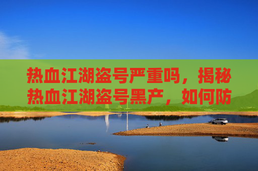 热血江湖盗号严重吗,揭秘热血江湖盗号黑产,如何防范与应对 热血江湖盗号严重吗,揭秘热血江湖盗号黑产,如何防范与应对