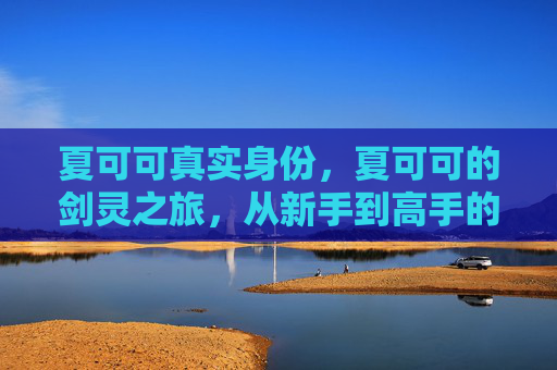 夏可可真实身份,夏可可的剑灵之旅,从新手到高手的必经之路 夏可可真实身份,夏可可的剑灵之旅,从新手到高手的必经之路
