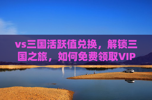 vs三国活跃值兑换,解锁三国之旅,如何免费领取VIP特权 vs三国活跃值兑换,解锁三国之旅,如何免费领取VIP特权