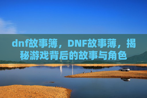 dnf故事簿,DNF故事薄,揭秘游戏背后的故事与角色 dnf故事簿,DNF故事薄,揭秘游戏背后的故事与角色