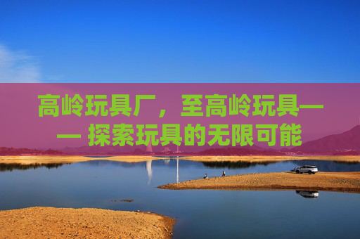 高岭玩具厂，至高岭玩具—— 探索玩具的无限可能