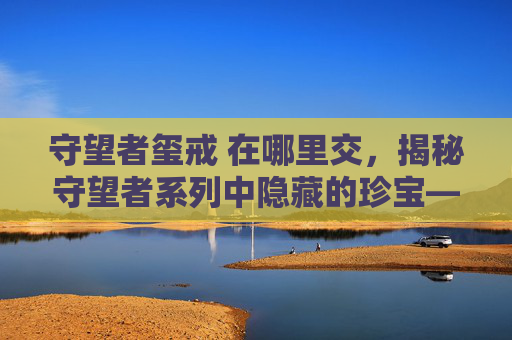 守望者玺戒 在哪里交,揭秘守望者系列中隐藏的珍宝——玺戒 守望者玺戒 在哪里交,揭秘守望者系列中隐藏的珍宝——玺戒