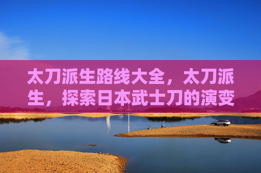 太刀派生路线大全,太刀派生,探索日本武士刀的演变与文化影响 太刀派生路线大全,太刀派生,探索日本武士刀的演变与文化影响