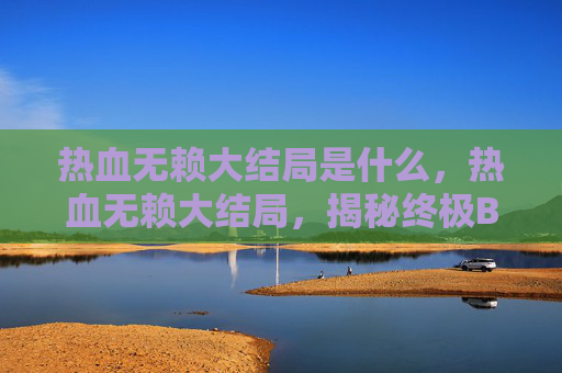 热血无赖大结局是什么,热血无赖大结局,揭秘终极BOSS的逆袭之路 热血无赖大结局是什么,热血无赖大结局,揭秘终极BOSS的逆袭之路