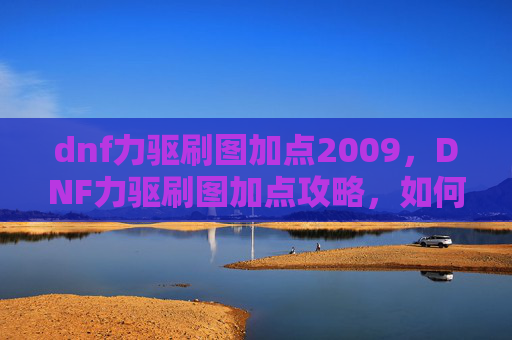 dnf力驱刷图加点2009，DNF力驱刷图加点攻略，如何最大化你的输出与效率