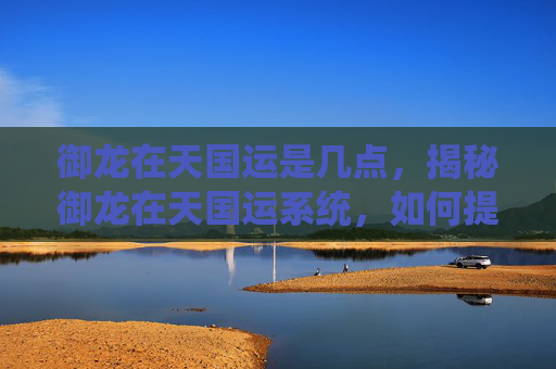 御龙在天国运是几点,揭秘御龙在天国运系统,如何提升你的游戏实力 御龙在天国运是几点,揭秘御龙在天国运系统,如何提升你的游戏实力
