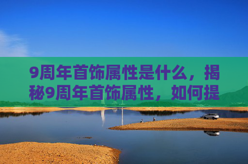 9周年首饰属性是什么,揭秘9周年首饰属性,如何提升你的装备实力? 9周年首饰属性是什么,揭秘9周年首饰属性,如何提升你的装备实力?