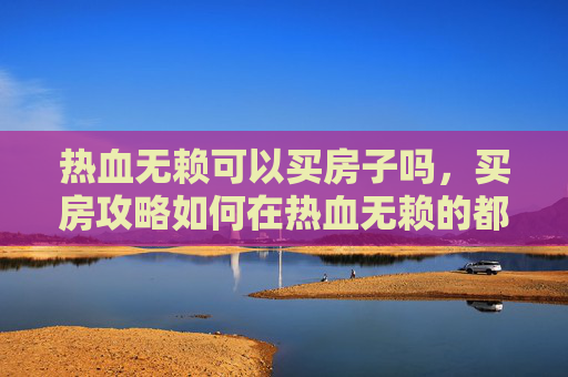 热血无赖可以买房子吗,买房攻略如何在热血无赖的都市中,精明地选购心仪之居? 热血无赖可以买房子吗,买房攻略如何在热血无赖的都市中,精明地选购心仪之居?