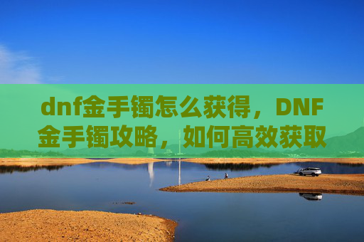 dnf金手镯怎么获得，DNF金手镯攻略，如何高效获取与使用