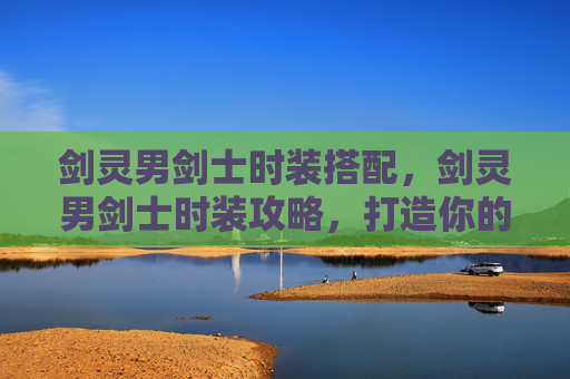 剑灵男剑士时装搭配,剑灵男剑士时装攻略,打造你的专属战斗造型 剑灵男剑士时装搭配,剑灵男剑士时装攻略,打造你的专属战斗造型