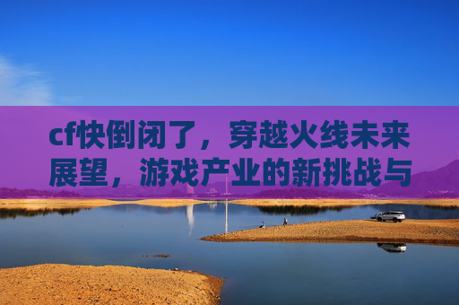 cf快倒闭了,穿越火线未来展望,游戏产业的新挑战与机遇 cf快倒闭了,穿越火线未来展望,游戏产业的新挑战与机遇