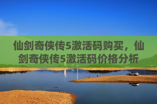 仙剑奇侠传5激活码购买，仙剑奇侠传5激活码价格分析与购买攻略