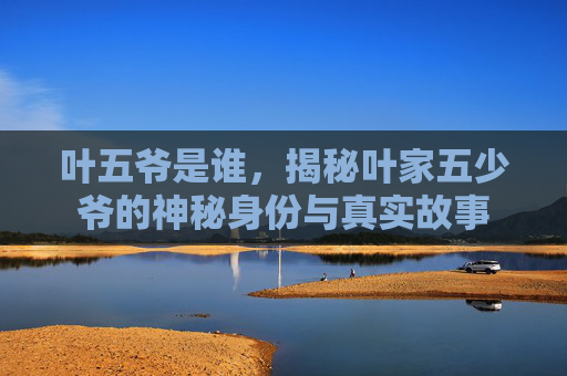 叶五爷是谁,揭秘叶家五少爷的神秘身份与真实故事 叶五爷是谁,揭秘叶家五少爷的神秘身份与真实故事