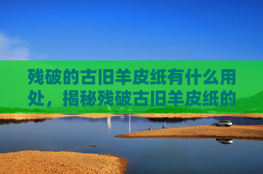 残破的古旧羊皮纸有什么用处，揭秘残破古旧羊皮纸的多重价值